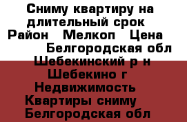 Сниму квартиру на длительный срок › Район ­ Мелкоп › Цена ­ 6 000 - Белгородская обл., Шебекинский р-н, Шебекино г. Недвижимость » Квартиры сниму   . Белгородская обл.